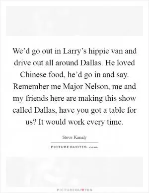 We’d go out in Larry’s hippie van and drive out all around Dallas. He loved Chinese food, he’d go in and say. Remember me Major Nelson, me and my friends here are making this show called Dallas, have you got a table for us? It would work every time Picture Quote #1