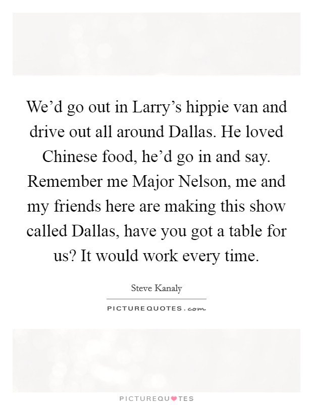 We'd go out in Larry's hippie van and drive out all around Dallas. He loved Chinese food, he'd go in and say. Remember me Major Nelson, me and my friends here are making this show called Dallas, have you got a table for us? It would work every time Picture Quote #1