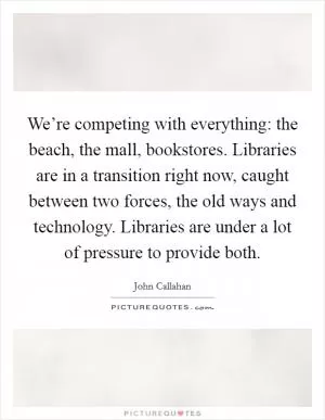 We’re competing with everything: the beach, the mall, bookstores. Libraries are in a transition right now, caught between two forces, the old ways and technology. Libraries are under a lot of pressure to provide both Picture Quote #1