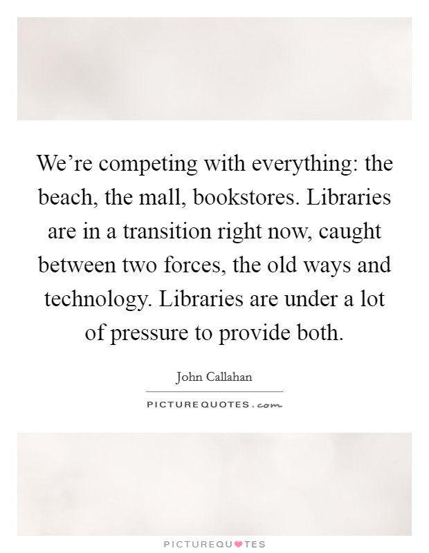 We're competing with everything: the beach, the mall, bookstores. Libraries are in a transition right now, caught between two forces, the old ways and technology. Libraries are under a lot of pressure to provide both Picture Quote #1