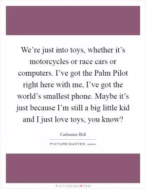 We’re just into toys, whether it’s motorcycles or race cars or computers. I’ve got the Palm Pilot right here with me, I’ve got the world’s smallest phone. Maybe it’s just because I’m still a big little kid and I just love toys, you know? Picture Quote #1
