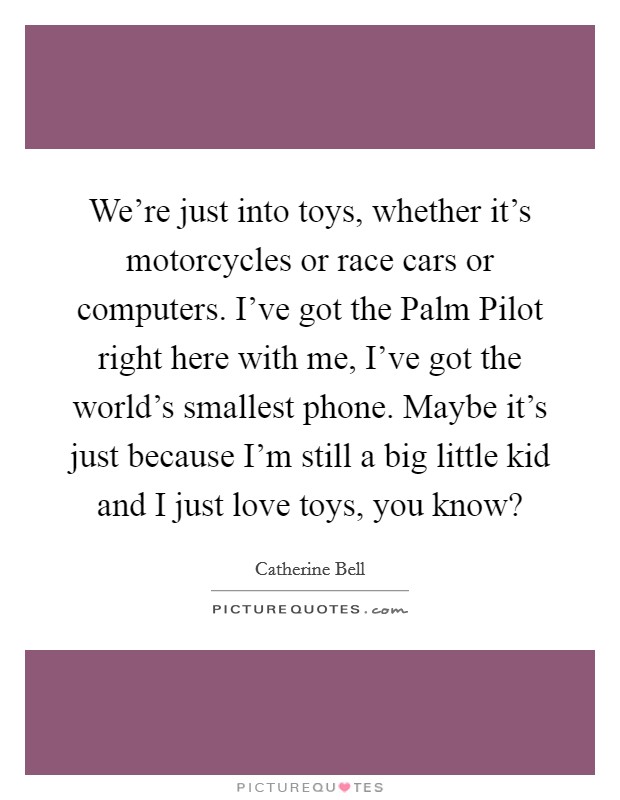 We're just into toys, whether it's motorcycles or race cars or computers. I've got the Palm Pilot right here with me, I've got the world's smallest phone. Maybe it's just because I'm still a big little kid and I just love toys, you know? Picture Quote #1