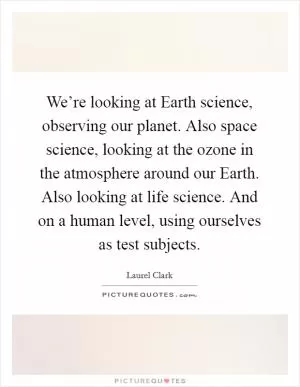 We’re looking at Earth science, observing our planet. Also space science, looking at the ozone in the atmosphere around our Earth. Also looking at life science. And on a human level, using ourselves as test subjects Picture Quote #1