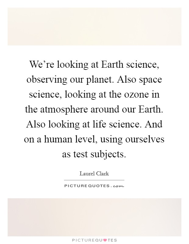 We're looking at Earth science, observing our planet. Also space science, looking at the ozone in the atmosphere around our Earth. Also looking at life science. And on a human level, using ourselves as test subjects Picture Quote #1