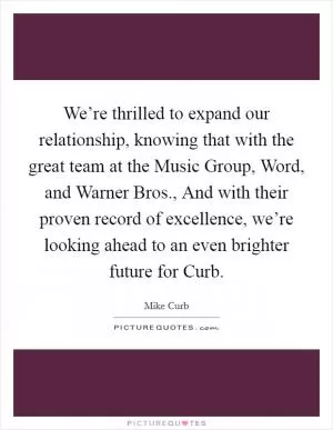 We’re thrilled to expand our relationship, knowing that with the great team at the Music Group, Word, and Warner Bros., And with their proven record of excellence, we’re looking ahead to an even brighter future for Curb Picture Quote #1