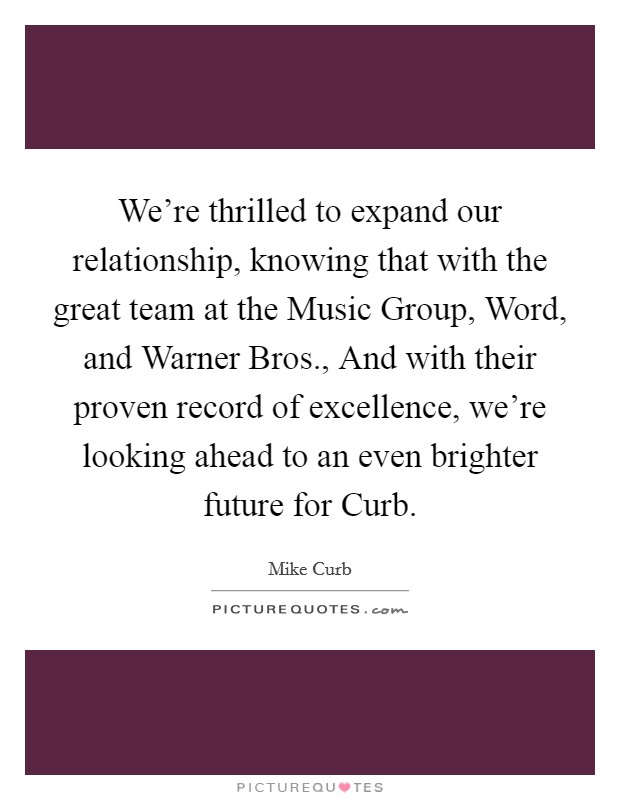 We're thrilled to expand our relationship, knowing that with the great team at the Music Group, Word, and Warner Bros., And with their proven record of excellence, we're looking ahead to an even brighter future for Curb Picture Quote #1