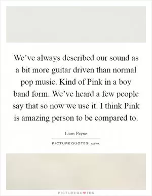 We’ve always described our sound as a bit more guitar driven than normal pop music. Kind of Pink in a boy band form. We’ve heard a few people say that so now we use it. I think Pink is amazing person to be compared to Picture Quote #1
