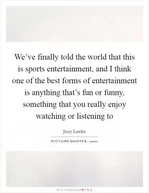 We’ve finally told the world that this is sports entertainment, and I think one of the best forms of entertainment is anything that’s fun or funny, something that you really enjoy watching or listening to Picture Quote #1