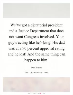 We’ve got a dictatorial president and a Justice Department that does not want Congress involved. Your guy’s acting like he’s king. His dad was at a 90 percent approval rating and he lost! And the same thing can happen to him! Picture Quote #1