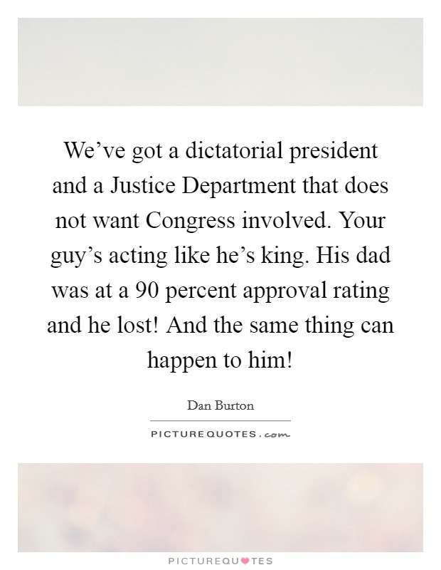 We've got a dictatorial president and a Justice Department that does not want Congress involved. Your guy's acting like he's king. His dad was at a 90 percent approval rating and he lost! And the same thing can happen to him! Picture Quote #1