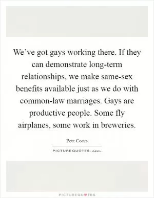 We’ve got gays working there. If they can demonstrate long-term relationships, we make same-sex benefits available just as we do with common-law marriages. Gays are productive people. Some fly airplanes, some work in breweries Picture Quote #1