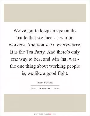 We’ve got to keep an eye on the battle that we face - a war on workers. And you see it everywhere. It is the Tea Party. And there’s only one way to beat and win that war - the one thing about working people is, we like a good fight Picture Quote #1