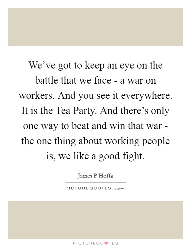 We've got to keep an eye on the battle that we face - a war on workers. And you see it everywhere. It is the Tea Party. And there's only one way to beat and win that war - the one thing about working people is, we like a good fight Picture Quote #1