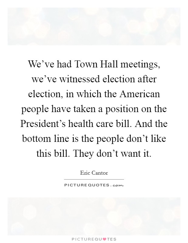 We've had Town Hall meetings, we've witnessed election after election, in which the American people have taken a position on the President's health care bill. And the bottom line is the people don't like this bill. They don't want it Picture Quote #1