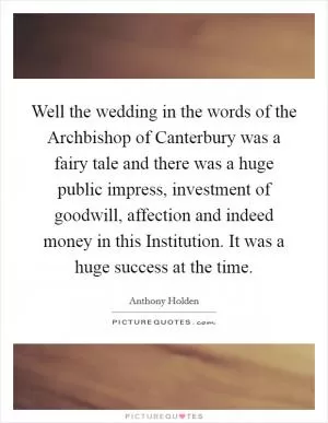 Well the wedding in the words of the Archbishop of Canterbury was a fairy tale and there was a huge public impress, investment of goodwill, affection and indeed money in this Institution. It was a huge success at the time Picture Quote #1