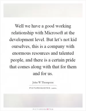 Well we have a good working relationship with Microsoft at the development level. But let’s not kid ourselves, this is a company with enormous resources and talented people, and there is a certain pride that comes along with that for them and for us Picture Quote #1