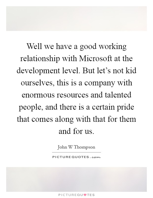 Well we have a good working relationship with Microsoft at the development level. But let's not kid ourselves, this is a company with enormous resources and talented people, and there is a certain pride that comes along with that for them and for us Picture Quote #1