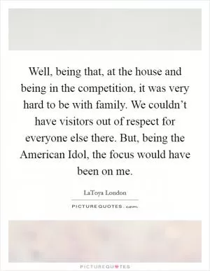 Well, being that, at the house and being in the competition, it was very hard to be with family. We couldn’t have visitors out of respect for everyone else there. But, being the American Idol, the focus would have been on me Picture Quote #1