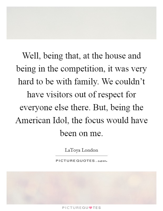 Well, being that, at the house and being in the competition, it was very hard to be with family. We couldn't have visitors out of respect for everyone else there. But, being the American Idol, the focus would have been on me Picture Quote #1