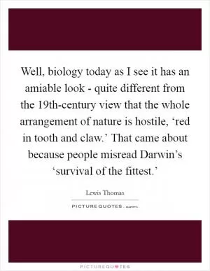 Well, biology today as I see it has an amiable look - quite different from the 19th-century view that the whole arrangement of nature is hostile, ‘red in tooth and claw.’ That came about because people misread Darwin’s ‘survival of the fittest.’ Picture Quote #1
