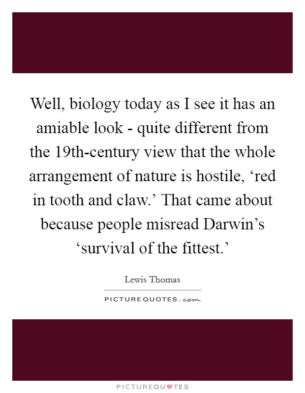 Well, biology today as I see it has an amiable look - quite different from the 19th-century view that the whole arrangement of nature is hostile, ‘red in tooth and claw.' That came about because people misread Darwin's ‘survival of the fittest.' Picture Quote #1