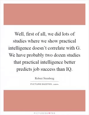 Well, first of all, we did lots of studies where we show practical intelligence doesn’t correlate with G. We have probably two dozen studies that practical intelligence better predicts job success than IQ Picture Quote #1