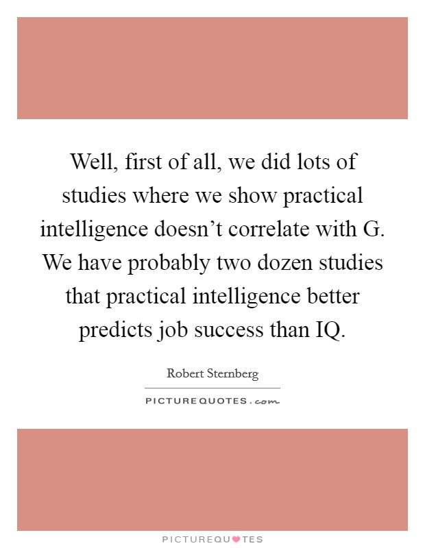 Well, first of all, we did lots of studies where we show practical intelligence doesn't correlate with G. We have probably two dozen studies that practical intelligence better predicts job success than IQ Picture Quote #1