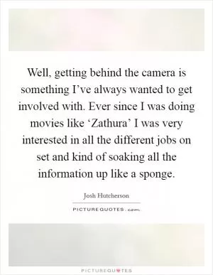 Well, getting behind the camera is something I’ve always wanted to get involved with. Ever since I was doing movies like ‘Zathura’ I was very interested in all the different jobs on set and kind of soaking all the information up like a sponge Picture Quote #1