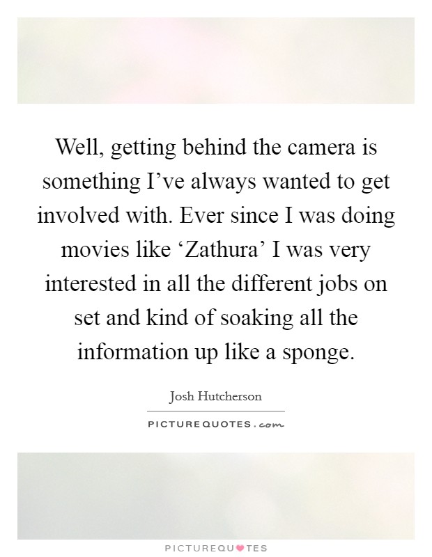 Well, getting behind the camera is something I've always wanted to get involved with. Ever since I was doing movies like ‘Zathura' I was very interested in all the different jobs on set and kind of soaking all the information up like a sponge Picture Quote #1