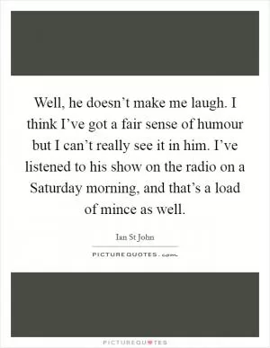 Well, he doesn’t make me laugh. I think I’ve got a fair sense of humour but I can’t really see it in him. I’ve listened to his show on the radio on a Saturday morning, and that’s a load of mince as well Picture Quote #1