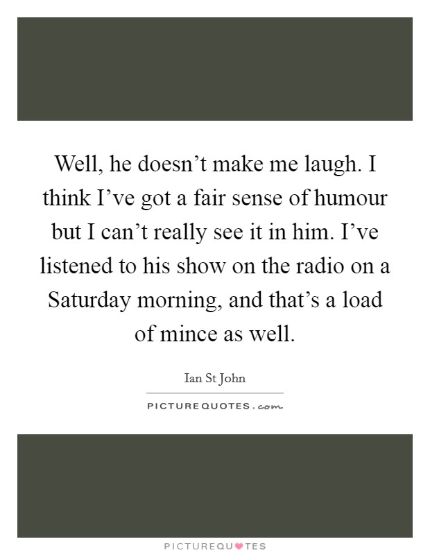 Well, he doesn't make me laugh. I think I've got a fair sense of humour but I can't really see it in him. I've listened to his show on the radio on a Saturday morning, and that's a load of mince as well Picture Quote #1
