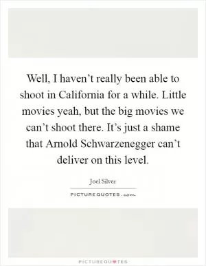 Well, I haven’t really been able to shoot in California for a while. Little movies yeah, but the big movies we can’t shoot there. It’s just a shame that Arnold Schwarzenegger can’t deliver on this level Picture Quote #1