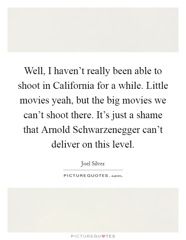 Well, I haven't really been able to shoot in California for a while. Little movies yeah, but the big movies we can't shoot there. It's just a shame that Arnold Schwarzenegger can't deliver on this level Picture Quote #1