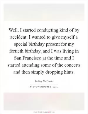 Well, I started conducting kind of by accident. I wanted to give myself a special birthday present for my fortieth birthday, and I was living in San Francisco at the time and I started attending some of the concerts and then simply dropping hints Picture Quote #1