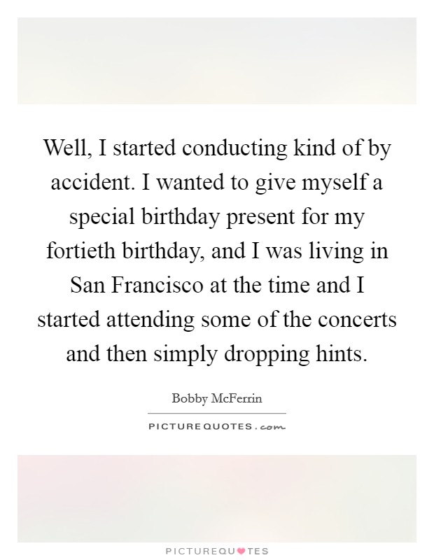 Well, I started conducting kind of by accident. I wanted to give myself a special birthday present for my fortieth birthday, and I was living in San Francisco at the time and I started attending some of the concerts and then simply dropping hints Picture Quote #1