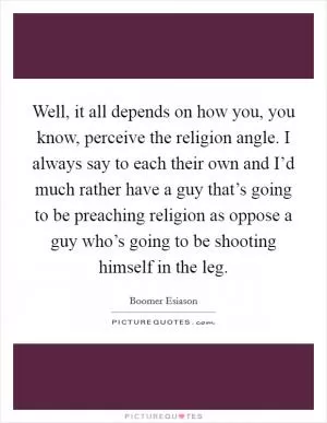 Well, it all depends on how you, you know, perceive the religion angle. I always say to each their own and I’d much rather have a guy that’s going to be preaching religion as oppose a guy who’s going to be shooting himself in the leg Picture Quote #1