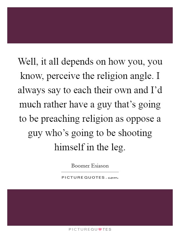 Well, it all depends on how you, you know, perceive the religion angle. I always say to each their own and I'd much rather have a guy that's going to be preaching religion as oppose a guy who's going to be shooting himself in the leg Picture Quote #1