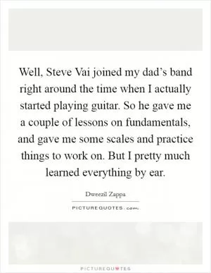 Well, Steve Vai joined my dad’s band right around the time when I actually started playing guitar. So he gave me a couple of lessons on fundamentals, and gave me some scales and practice things to work on. But I pretty much learned everything by ear Picture Quote #1
