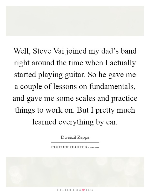 Well, Steve Vai joined my dad's band right around the time when I actually started playing guitar. So he gave me a couple of lessons on fundamentals, and gave me some scales and practice things to work on. But I pretty much learned everything by ear Picture Quote #1