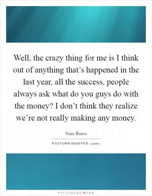 Well, the crazy thing for me is I think out of anything that’s happened in the last year, all the success, people always ask what do you guys do with the money? I don’t think they realize we’re not really making any money Picture Quote #1
