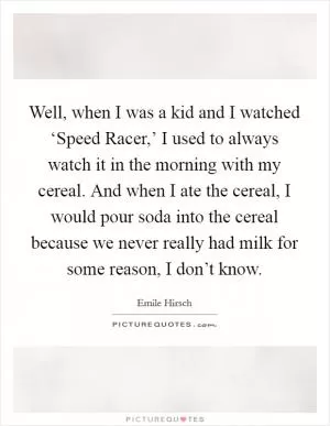 Well, when I was a kid and I watched ‘Speed Racer,’ I used to always watch it in the morning with my cereal. And when I ate the cereal, I would pour soda into the cereal because we never really had milk for some reason, I don’t know Picture Quote #1
