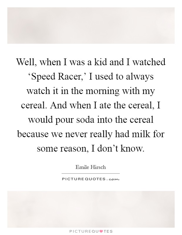 Well, when I was a kid and I watched ‘Speed Racer,' I used to always watch it in the morning with my cereal. And when I ate the cereal, I would pour soda into the cereal because we never really had milk for some reason, I don't know Picture Quote #1