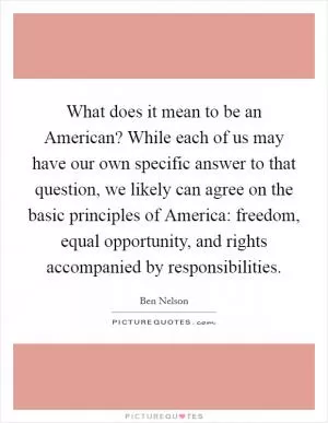 What does it mean to be an American? While each of us may have our own specific answer to that question, we likely can agree on the basic principles of America: freedom, equal opportunity, and rights accompanied by responsibilities Picture Quote #1