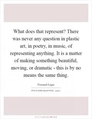 What does that represent? There was never any question in plastic art, in poetry, in music, of representing anything. It is a matter of making something beautiful, moving, or dramatic - this is by no means the same thing Picture Quote #1