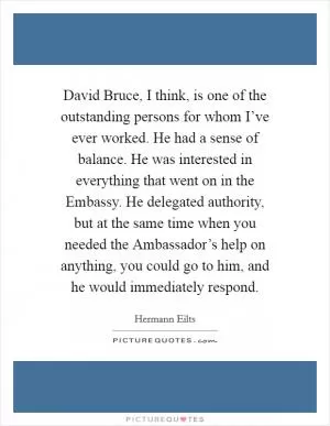 David Bruce, I think, is one of the outstanding persons for whom I’ve ever worked. He had a sense of balance. He was interested in everything that went on in the Embassy. He delegated authority, but at the same time when you needed the Ambassador’s help on anything, you could go to him, and he would immediately respond Picture Quote #1