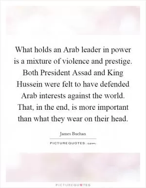 What holds an Arab leader in power is a mixture of violence and prestige. Both President Assad and King Hussein were felt to have defended Arab interests against the world. That, in the end, is more important than what they wear on their head Picture Quote #1