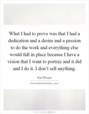 What I had to prove was that I had a dedication and a desire and a passion to do the work and everything else would fall in place because I have a vision that I want to portray and it did and I do it. I don’t sell anything Picture Quote #1