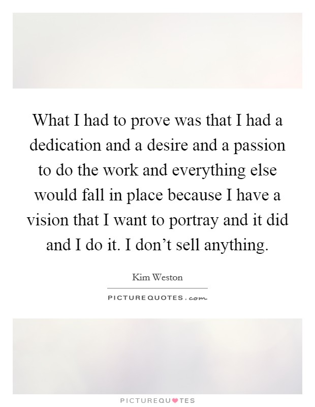 What I had to prove was that I had a dedication and a desire and a passion to do the work and everything else would fall in place because I have a vision that I want to portray and it did and I do it. I don't sell anything Picture Quote #1