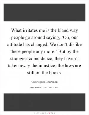 What irritates me is the bland way people go around saying, ‘Oh, our attitude has changed. We don’t dislike these people any more.’ But by the strangest coincidence, they haven’t taken away the injustice; the laws are still on the books Picture Quote #1