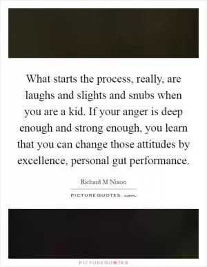 What starts the process, really, are laughs and slights and snubs when you are a kid. If your anger is deep enough and strong enough, you learn that you can change those attitudes by excellence, personal gut performance Picture Quote #1